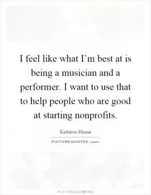 I feel like what I’m best at is being a musician and a performer. I want to use that to help people who are good at starting nonprofits Picture Quote #1