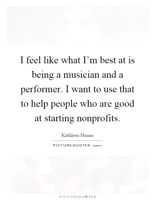I feel like what I'm best at is being a musician and a performer. I want to use that to help people who are good at starting nonprofits Picture Quote #1