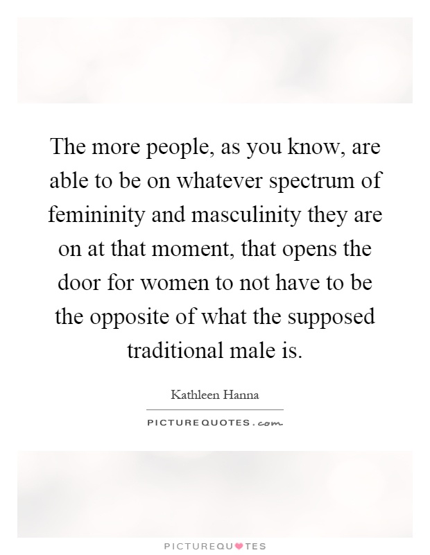 The more people, as you know, are able to be on whatever spectrum of femininity and masculinity they are on at that moment, that opens the door for women to not have to be the opposite of what the supposed traditional male is Picture Quote #1