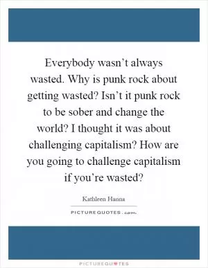 Everybody wasn’t always wasted. Why is punk rock about getting wasted? Isn’t it punk rock to be sober and change the world? I thought it was about challenging capitalism? How are you going to challenge capitalism if you’re wasted? Picture Quote #1