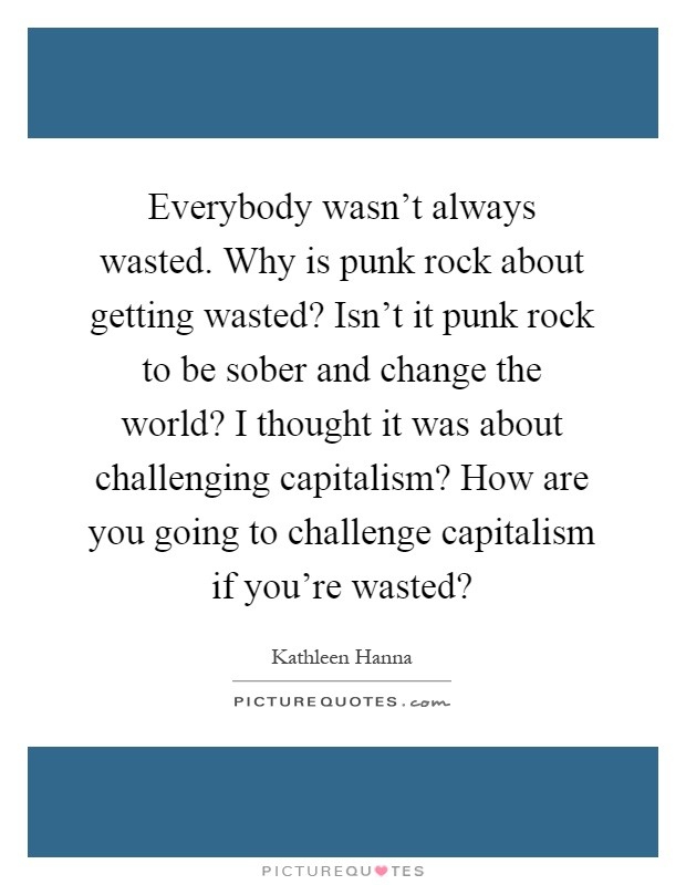 Everybody wasn't always wasted. Why is punk rock about getting wasted? Isn't it punk rock to be sober and change the world? I thought it was about challenging capitalism? How are you going to challenge capitalism if you're wasted? Picture Quote #1