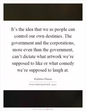 It’s the idea that we as people can control our own destinies. The government and the corporations, more even than the government, can’t dictate what artwork we’re supposed to like or what comedy we’re supposed to laugh at Picture Quote #1