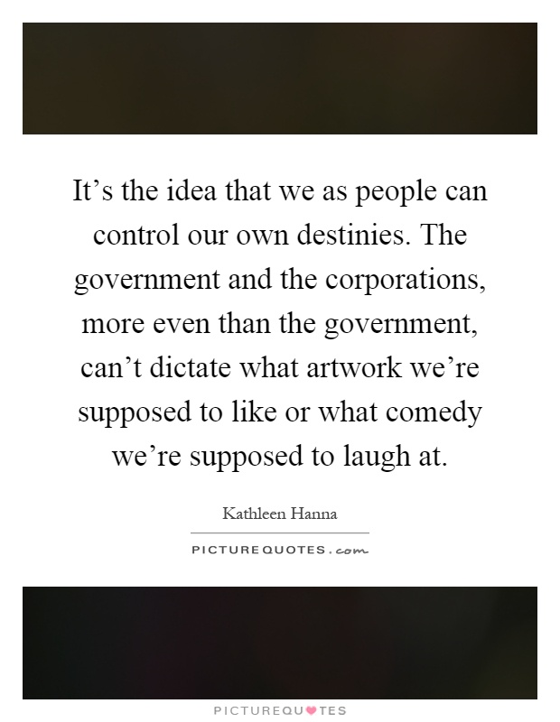 It's the idea that we as people can control our own destinies. The government and the corporations, more even than the government, can't dictate what artwork we're supposed to like or what comedy we're supposed to laugh at Picture Quote #1