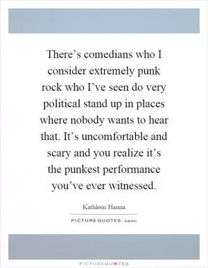 There’s comedians who I consider extremely punk rock who I’ve seen do very political stand up in places where nobody wants to hear that. It’s uncomfortable and scary and you realize it’s the punkest performance you’ve ever witnessed Picture Quote #1