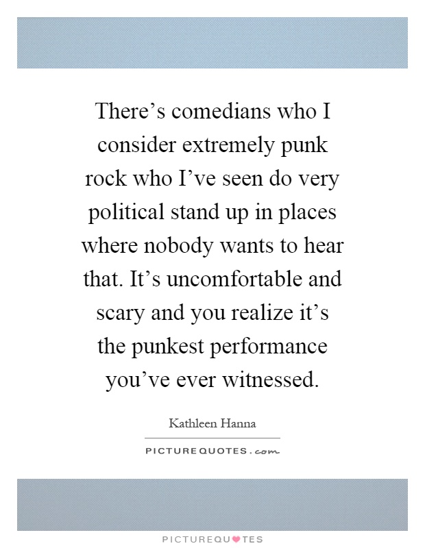 There's comedians who I consider extremely punk rock who I've seen do very political stand up in places where nobody wants to hear that. It's uncomfortable and scary and you realize it's the punkest performance you've ever witnessed Picture Quote #1