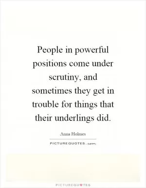 People in powerful positions come under scrutiny, and sometimes they get in trouble for things that their underlings did Picture Quote #1