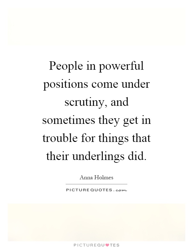 People in powerful positions come under scrutiny, and sometimes they get in trouble for things that their underlings did Picture Quote #1