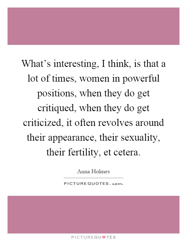 What's interesting, I think, is that a lot of times, women in powerful positions, when they do get critiqued, when they do get criticized, it often revolves around their appearance, their sexuality, their fertility, et cetera Picture Quote #1