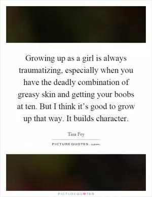Growing up as a girl is always traumatizing, especially when you have the deadly combination of greasy skin and getting your boobs at ten. But I think it’s good to grow up that way. It builds character Picture Quote #1