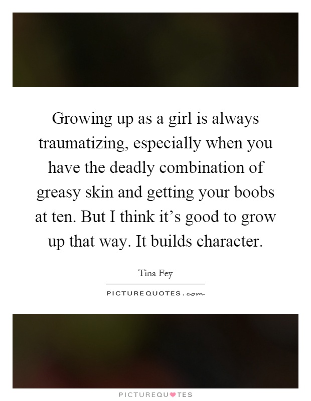 Growing up as a girl is always traumatizing, especially when you have the deadly combination of greasy skin and getting your boobs at ten. But I think it's good to grow up that way. It builds character Picture Quote #1