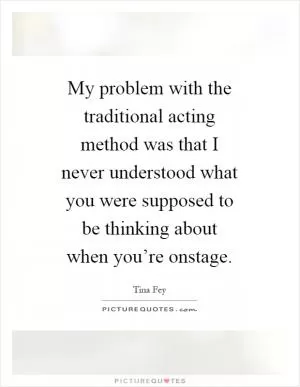 My problem with the traditional acting method was that I never understood what you were supposed to be thinking about when you’re onstage Picture Quote #1