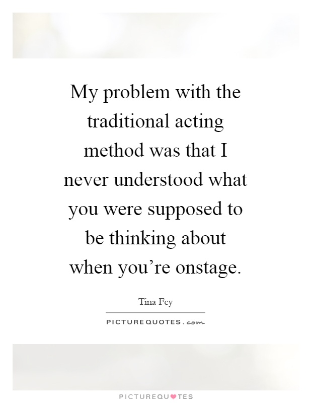 My problem with the traditional acting method was that I never understood what you were supposed to be thinking about when you're onstage Picture Quote #1