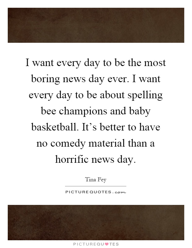 I want every day to be the most boring news day ever. I want every day to be about spelling bee champions and baby basketball. It's better to have no comedy material than a horrific news day Picture Quote #1