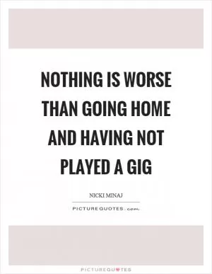Nothing is worse than going home and having not played a gig Picture Quote #1