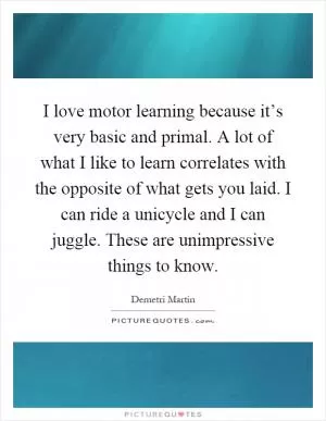 I love motor learning because it’s very basic and primal. A lot of what I like to learn correlates with the opposite of what gets you laid. I can ride a unicycle and I can juggle. These are unimpressive things to know Picture Quote #1