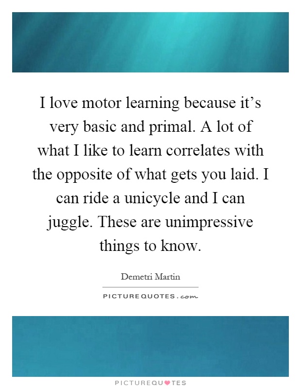 I love motor learning because it's very basic and primal. A lot of what I like to learn correlates with the opposite of what gets you laid. I can ride a unicycle and I can juggle. These are unimpressive things to know Picture Quote #1