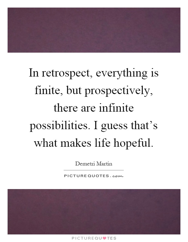 In retrospect, everything is finite, but prospectively, there are infinite possibilities. I guess that's what makes life hopeful Picture Quote #1