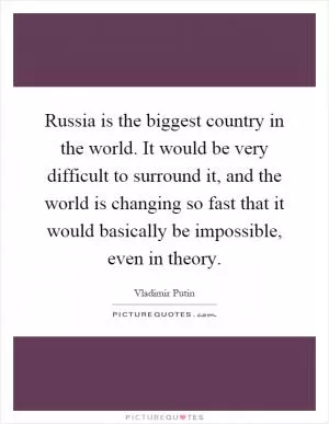 Russia is the biggest country in the world. It would be very difficult to surround it, and the world is changing so fast that it would basically be impossible, even in theory Picture Quote #1