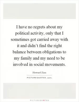 I have no regrets about my political activity, only that I sometimes got carried away with it and didn’t find the right balance between obligations to my family and my need to be involved in social movements Picture Quote #1