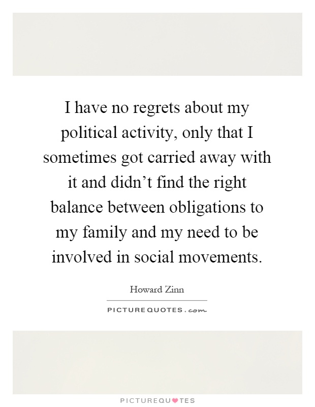 I have no regrets about my political activity, only that I sometimes got carried away with it and didn't find the right balance between obligations to my family and my need to be involved in social movements Picture Quote #1