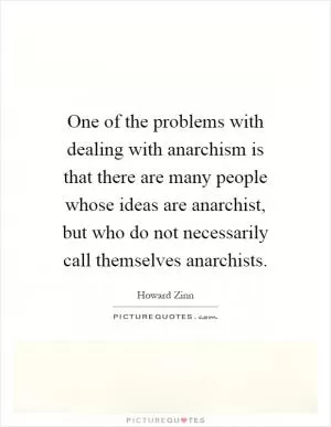 One of the problems with dealing with anarchism is that there are many people whose ideas are anarchist, but who do not necessarily call themselves anarchists Picture Quote #1