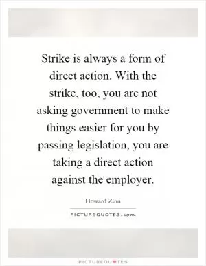 Strike is always a form of direct action. With the strike, too, you are not asking government to make things easier for you by passing legislation, you are taking a direct action against the employer Picture Quote #1