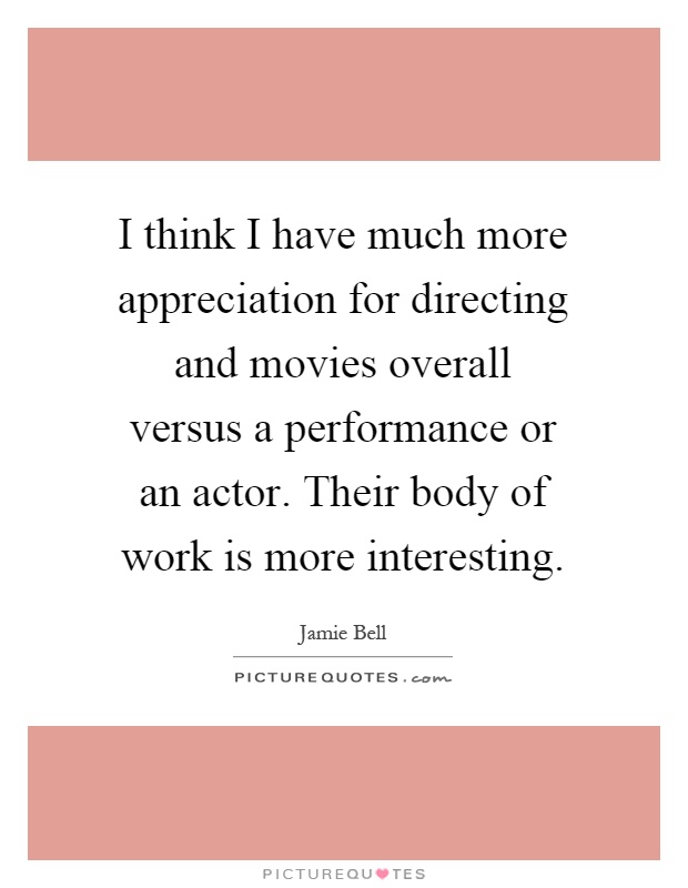 I think I have much more appreciation for directing and movies overall versus a performance or an actor. Their body of work is more interesting Picture Quote #1