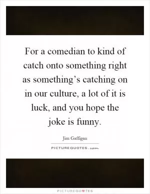 For a comedian to kind of catch onto something right as something’s catching on in our culture, a lot of it is luck, and you hope the joke is funny Picture Quote #1