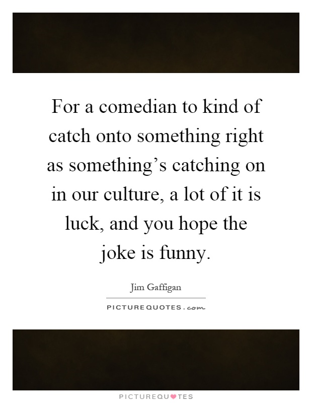 For a comedian to kind of catch onto something right as something's catching on in our culture, a lot of it is luck, and you hope the joke is funny Picture Quote #1