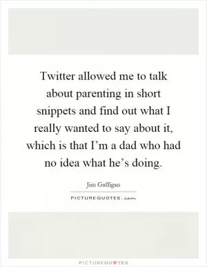 Twitter allowed me to talk about parenting in short snippets and find out what I really wanted to say about it, which is that I’m a dad who had no idea what he’s doing Picture Quote #1