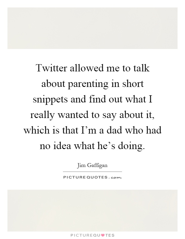 Twitter allowed me to talk about parenting in short snippets and find out what I really wanted to say about it, which is that I'm a dad who had no idea what he's doing Picture Quote #1