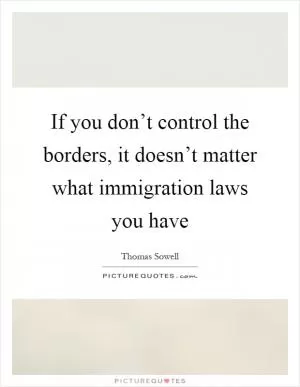 If you don’t control the borders, it doesn’t matter what immigration laws you have Picture Quote #1
