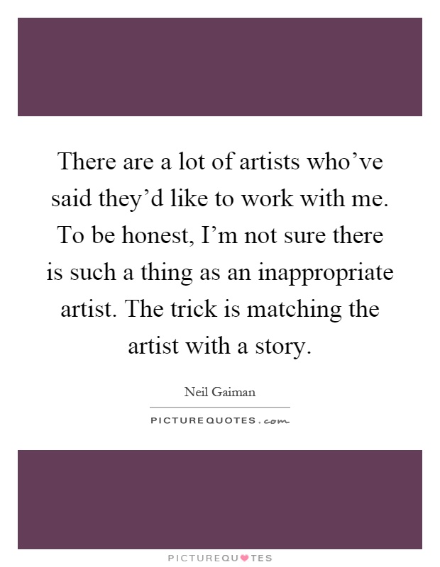 There are a lot of artists who've said they'd like to work with me. To be honest, I'm not sure there is such a thing as an inappropriate artist. The trick is matching the artist with a story Picture Quote #1