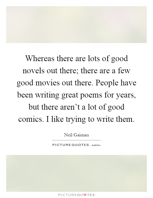 Whereas there are lots of good novels out there; there are a few good movies out there. People have been writing great poems for years, but there aren't a lot of good comics. I like trying to write them Picture Quote #1