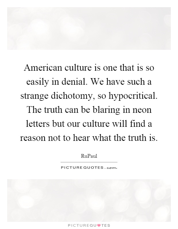American culture is one that is so easily in denial. We have such a strange dichotomy, so hypocritical. The truth can be blaring in neon letters but our culture will find a reason not to hear what the truth is Picture Quote #1
