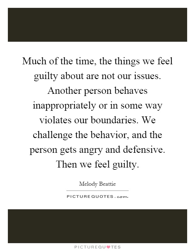 Much of the time, the things we feel guilty about are not our issues. Another person behaves inappropriately or in some way violates our boundaries. We challenge the behavior, and the person gets angry and defensive. Then we feel guilty Picture Quote #1