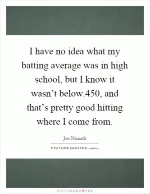 I have no idea what my batting average was in high school, but I know it wasn’t below.450, and that’s pretty good hitting where I come from Picture Quote #1
