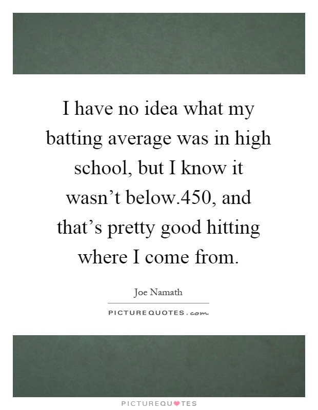 I have no idea what my batting average was in high school, but I know it wasn't below.450, and that's pretty good hitting where I come from Picture Quote #1