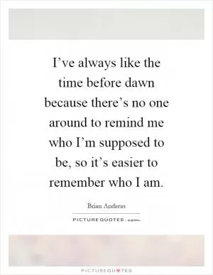 I’ve always like the time before dawn because there’s no one around to remind me who I’m supposed to be, so it’s easier to remember who I am Picture Quote #1