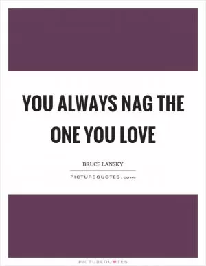 You always nag the one you love Picture Quote #1