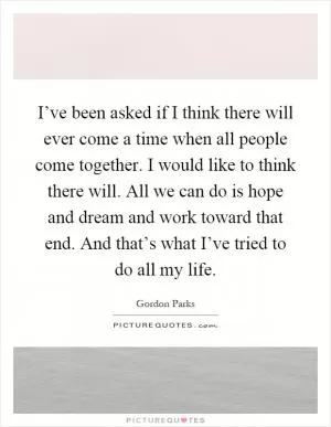 I’ve been asked if I think there will ever come a time when all people come together. I would like to think there will. All we can do is hope and dream and work toward that end. And that’s what I’ve tried to do all my life Picture Quote #1