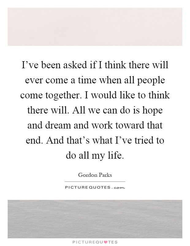 I've been asked if I think there will ever come a time when all people come together. I would like to think there will. All we can do is hope and dream and work toward that end. And that's what I've tried to do all my life Picture Quote #1