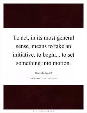 To act, in its most general sense, means to take an initiative, to begin... to set something into motion Picture Quote #1