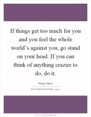 If things get too much for you and you feel the whole world’s against you, go stand on your head. If you can think of anything crazier to do, do it Picture Quote #1