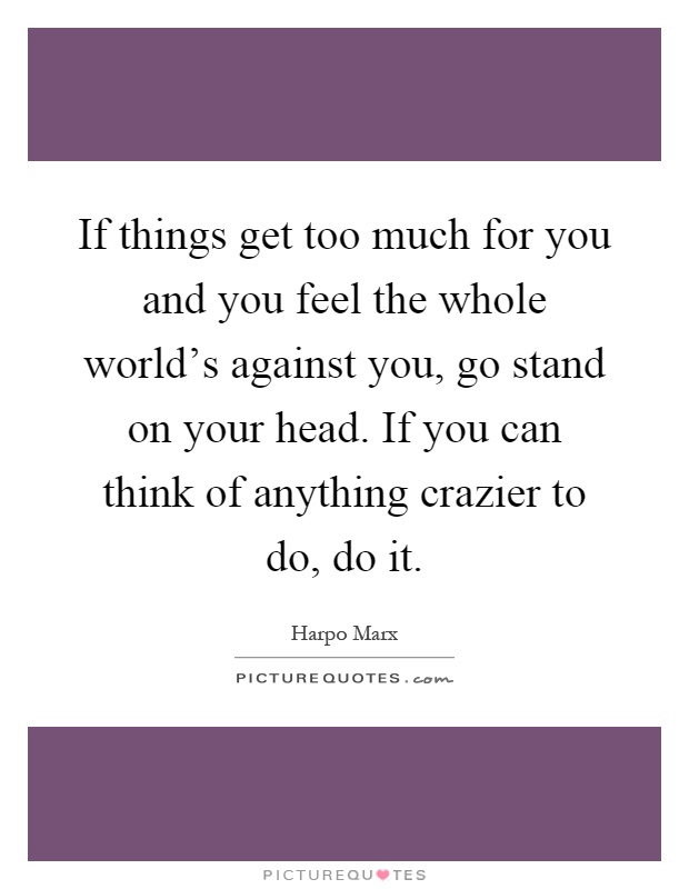 If things get too much for you and you feel the whole world's against you, go stand on your head. If you can think of anything crazier to do, do it Picture Quote #1