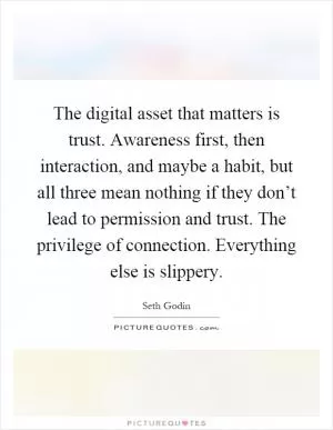 The digital asset that matters is trust. Awareness first, then interaction, and maybe a habit, but all three mean nothing if they don’t lead to permission and trust. The privilege of connection. Everything else is slippery Picture Quote #1