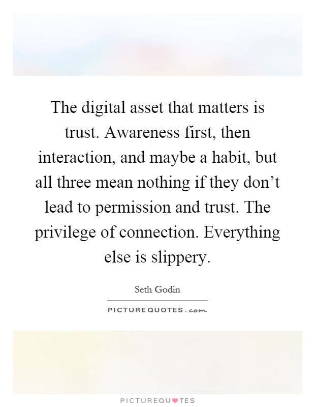 The digital asset that matters is trust. Awareness first, then interaction, and maybe a habit, but all three mean nothing if they don't lead to permission and trust. The privilege of connection. Everything else is slippery Picture Quote #1
