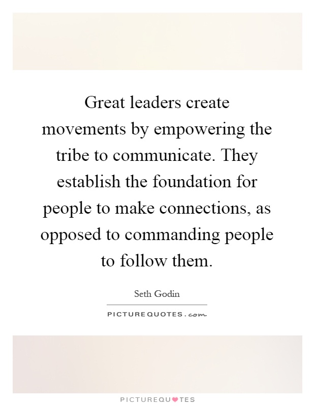 Great leaders create movements by empowering the tribe to communicate. They establish the foundation for people to make connections, as opposed to commanding people to follow them Picture Quote #1