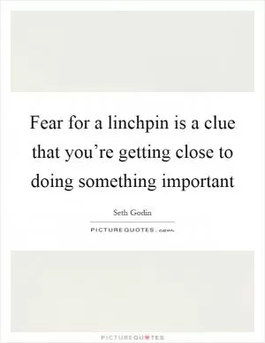 Fear for a linchpin is a clue that you’re getting close to doing something important Picture Quote #1