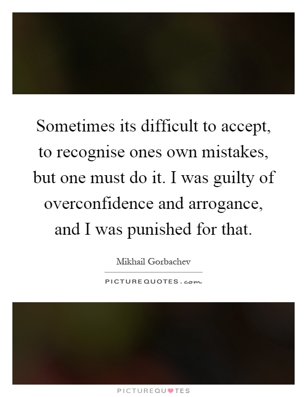 Sometimes its difficult to accept, to recognise ones own mistakes, but one must do it. I was guilty of overconfidence and arrogance, and I was punished for that Picture Quote #1